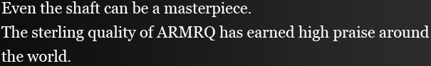 Even the shaft can be a masterpiece. The sterling quality of ARMRQ has earned high praise around the world.