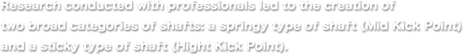 Research conducted with professionals led to the creation of two broad categories of shafts: a springy type of shaft (Mid Kick Point) and a sticky type of shaft (Hight Kick Point).